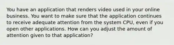 You have an application that renders video used in your online business. You want to make sure that the application continues to receive adequate attention from the system CPU, even if you open other applications. How can you adjust the amount of attention given to that application?