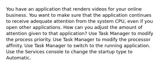 You have an application that renders videos for your online business. You want to make sure that the application continues to receive adequate attention from the system CPU, even if you open other applications. How can you adjust the amount of attention given to that application? Use Task Manager to modify the process priority. Use Task Manager to modify the processor affinity. Use Task Manager to switch to the running application. Use the Services console to change the startup type to Automatic.