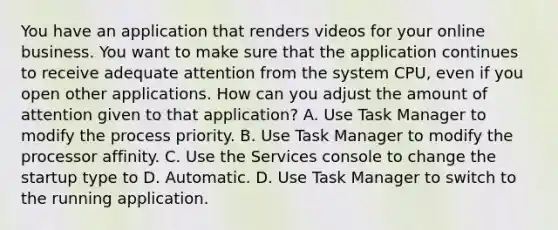 You have an application that renders videos for your online business. You want to make sure that the application continues to receive adequate attention from the system CPU, even if you open other applications. How can you adjust the amount of attention given to that application? A. Use Task Manager to modify the process priority. B. Use Task Manager to modify the processor affinity. C. Use the Services console to change the startup type to D. Automatic. D. Use Task Manager to switch to the running application.