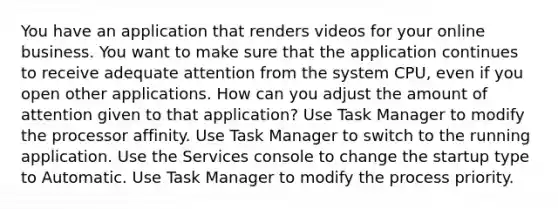 You have an application that renders videos for your online business. You want to make sure that the application continues to receive adequate attention from the system CPU, even if you open other applications. How can you adjust the amount of attention given to that application? Use Task Manager to modify the processor affinity. Use Task Manager to switch to the running application. Use the Services console to change the startup type to Automatic. Use Task Manager to modify the process priority.