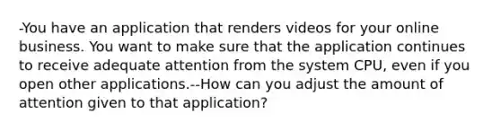 -You have an application that renders videos for your online business. You want to make sure that the application continues to receive adequate attention from the system CPU, even if you open other applications.--How can you adjust the amount of attention given to that application?