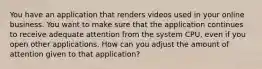 You have an application that renders videos used in your online business. You want to make sure that the application continues to receive adequate attention from the system CPU, even if you open other applications. How can you adjust the amount of attention given to that application?