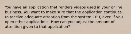 You have an application that renders videos used in your online business. You want to make sure that the application continues to receive adequate attention from the system CPU, even if you open other applications. How can you adjust the amount of attention given to that application?