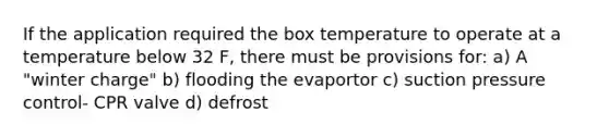 If the application required the box temperature to operate at a temperature below 32 F, there must be provisions for: a) A "winter charge" b) flooding the evaportor c) suction pressure control- CPR valve d) defrost