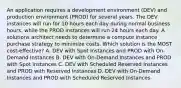 An application requires a development environment (DEV) and production environment (PROD) for several years. The DEV instances will run for 10 hours each day during normal business hours, while the PROD instances will run 24 hours each day. A solutions architect needs to determine a compute instance purchase strategy to minimize costs. Which solution is the MOST cost-effective? A. DEV with Spot Instances and PROD with On-Demand Instances B. DEV with On-Demand Instances and PROD with Spot Instances C. DEV with Scheduled Reserved Instances and PROD with Reserved Instances D. DEV with On-Demand Instances and PROD with Scheduled Reserved Instances