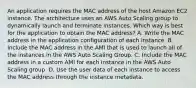 An application requires the MAC address of the host Amazon EC2 instance. The architecture uses an AWS Auto Scaling group to dynamically launch and terminate instances. Which way is best for the application to obtain the MAC address? A. Write the MAC address in the application configuration of each instance. B. Include the MAC address in the AMI that is used to launch all of the instances in the AWS Auto Scaling Group. C. Include the MAC address in a custom AMI for each instance in the AWS Auto Scaling group. D. Use the user data of each instance to access the MAC address through the instance metadata.