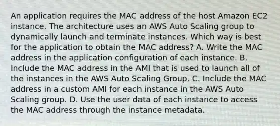 An application requires the MAC address of the host Amazon EC2 instance. The architecture uses an AWS Auto Scaling group to dynamically launch and terminate instances. Which way is best for the application to obtain the MAC address? A. Write the MAC address in the application configuration of each instance. B. Include the MAC address in the AMI that is used to launch all of the instances in the AWS Auto Scaling Group. C. Include the MAC address in a custom AMI for each instance in the AWS Auto Scaling group. D. Use the user data of each instance to access the MAC address through the instance metadata.