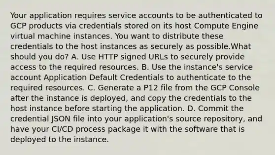 Your application requires service accounts to be authenticated to GCP products via credentials stored on its host Compute Engine virtual machine instances. You want to distribute these credentials to the host instances as securely as possible.What should you do? A. Use HTTP signed URLs to securely provide access to the required resources. B. Use the instance's service account Application Default Credentials to authenticate to the required resources. C. Generate a P12 file from the GCP Console after the instance is deployed, and copy the credentials to the host instance before starting the application. D. Commit the credential JSON file into your application's source repository, and have your CI/CD process package it with the software that is deployed to the instance.