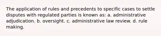 The application of rules and precedents to specific cases to settle disputes with regulated parties is known as: a. administrative adjudication. b. oversight. c. administrative law review. d. rule making.