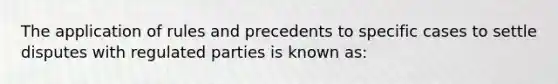 The application of rules and precedents to specific cases to settle disputes with regulated parties is known as: