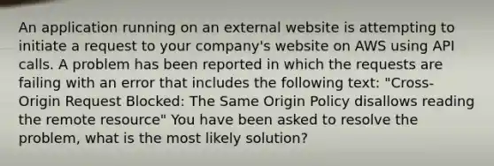 An application running on an external website is attempting to initiate a request to your company's website on AWS using API calls. A problem has been reported in which the requests are failing with an error that includes the following text: "Cross-Origin Request Blocked: The Same Origin Policy disallows reading the remote resource" You have been asked to resolve the problem, what is the most likely solution?