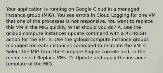 Your application is running on Google Cloud in a managed instance group (MIG). You see errors in Cloud Logging for one VM that one of the processes is not responsive. You want to replace this VM in the MIG quickly. What should you do? A. Use the gcloud compute instances update command with a REFRESH action for the VM. B. Use the gcloud compute instance-groups managed recreate-instances command to recreate the VM. C. Select the MIG from the Compute Engine console and, in the menu, select Replace VMs. D. Update and apply the instance template of the MIG.