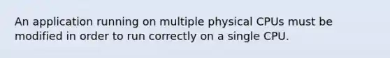 An application running on multiple physical CPUs must be modified in order to run correctly on a single CPU.