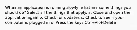 When an application is running slowly, what are some things you should do? Select all the things that apply. a. Close and open the application again b. Check for updates c. Check to see if your computer is plugged in d. Press the keys Ctrl+Alt+Delete