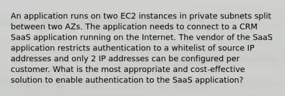 An application runs on two EC2 instances in private subnets split between two AZs. The application needs to connect to a CRM SaaS application running on the Internet. The vendor of the SaaS application restricts authentication to a whitelist of source IP addresses and only 2 IP addresses can be configured per customer. What is the most appropriate and cost-effective solution to enable authentication to the SaaS application?