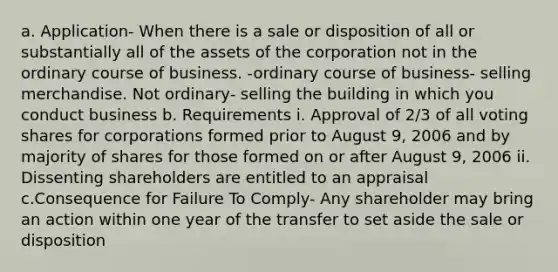 a. Application- When there is a sale or disposition of all or substantially all of the assets of the corporation not in the ordinary course of business. -ordinary course of business- selling merchandise. Not ordinary- selling the building in which you conduct business b. Requirements i. Approval of 2/3 of all voting shares for corporations formed prior to August 9, 2006 and by majority of shares for those formed on or after August 9, 2006 ii. Dissenting shareholders are entitled to an appraisal c.Consequence for Failure To Comply- Any shareholder may bring an action within one year of the transfer to set aside the sale or disposition