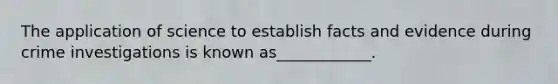The application of science to establish facts and evidence during crime investigations is known as____________.