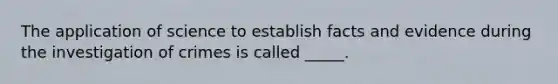 The application of science to establish facts and evidence during the investigation of crimes is called _____.