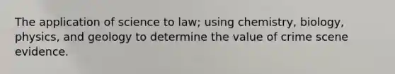 The application of science to law; using chemistry, biology, physics, and geology to determine the value of crime scene evidence.