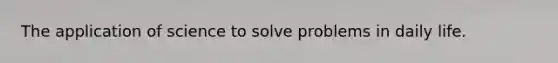 The application of science to solve problems in daily life.