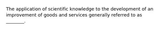 The application of scientific knowledge to the development of an improvement of goods and services generally referred to as ________.