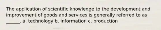 The application of scientific knowledge to the development and improvement of goods and services is generally referred to as ______. a. technology b. information c. production