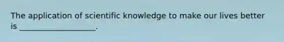 The application of scientific knowledge to make our lives better is ___________________.