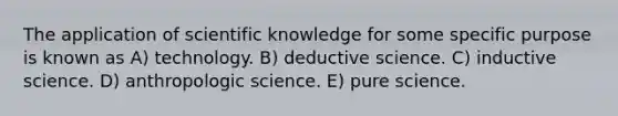 The application of scientific knowledge for some specific purpose is known as A) technology. B) deductive science. C) inductive science. D) anthropologic science. E) pure science.