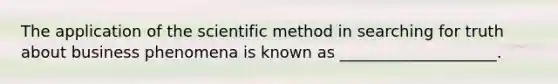 The application of the scientific method in searching for truth about business phenomena is known as ____________________.