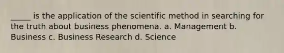 _____ is the application of the scientific method in searching for the truth about business phenomena. a. Management b. Business c. Business Research d. Science