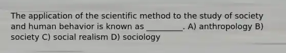 The application of the scientific method to the study of society and human behavior is known as _________. A) anthropology B) society C) social realism D) sociology