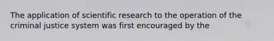 The application of scientific research to the operation of the criminal justice system was first encouraged by the​