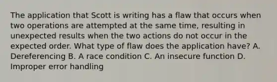 The application that Scott is writing has a flaw that occurs when two operations are attempted at the same time, resulting in unexpected results when the two actions do not occur in the expected order. What type of flaw does the application have? A. Dereferencing B. A race condition C. An insecure function D. Improper error handling