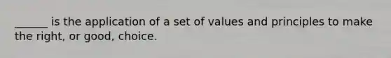 ______ is the application of a set of values and principles to make the right, or good, choice.