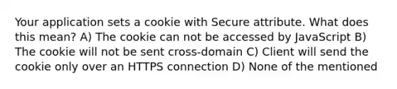 Your application sets a cookie with Secure attribute. What does this mean? A) The cookie can not be accessed by JavaScript B) The cookie will not be sent cross-domain C) Client will send the cookie only over an HTTPS connection D) None of the mentioned