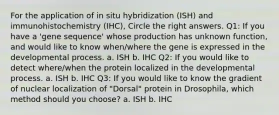 For the application of in situ hybridization (ISH) and immunohistochemistry (IHC), Circle the right answers. Q1: If you have a 'gene sequence' whose production has unknown function, and would like to know when/where the gene is expressed in the developmental process. a. ISH b. IHC Q2: If you would like to detect where/when the protein localized in the developmental process. a. ISH b. IHC Q3: If you would like to know the gradient of nuclear localization of "Dorsal" protein in Drosophila, which method should you choose? a. ISH b. IHC