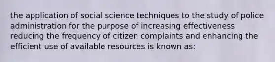 the application of social science techniques to the study of police administration for the purpose of increasing effectiveness reducing the frequency of citizen complaints and enhancing the efficient use of available resources is known as: