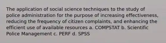 The application of social science techniques to the study of police administration for the purpose of increasing effectiveness, reducing the frequency of citizen complaints, and enhancing the efficient use of available resources a. COMPSTAT b. Scientific Police Management c. PERF d. SPSS