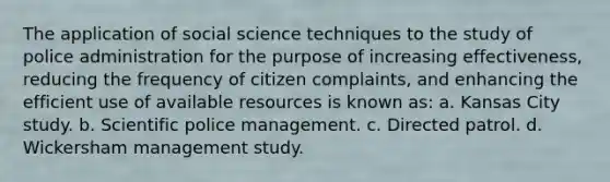 The application of social science techniques to the study of police administration for the purpose of increasing effectiveness, reducing the frequency of citizen complaints, and enhancing the efficient use of available resources is known as: a. Kansas City study. b. Scientific police management. c. Directed patrol. d. Wickersham management study.