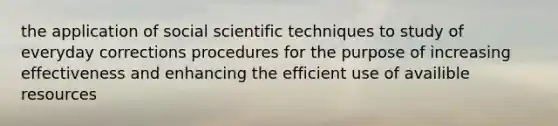 the application of social scientific techniques to study of everyday corrections procedures for the purpose of increasing effectiveness and enhancing the efficient use of availible resources