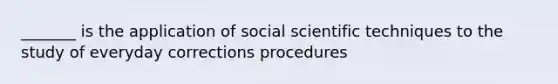 _______ is the application of social scientific techniques to the study of everyday corrections procedures