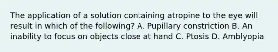 The application of a solution containing atropine to the eye will result in which of the following? A. Pupillary constriction B. An inability to focus on objects close at hand C. Ptosis D. Amblyopia