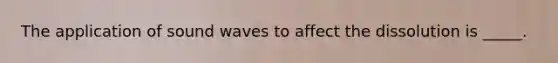 The application of sound waves to affect the dissolution is _____.
