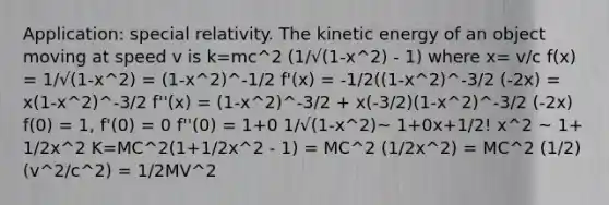 Application: special relativity. The kinetic energy of an object moving at speed v is k=mc^2 (1/√(1-x^2) - 1) where x= v/c f(x) = 1/√(1-x^2) = (1-x^2)^-1/2 f'(x) = -1/2((1-x^2)^-3/2 (-2x) = x(1-x^2)^-3/2 f''(x) = (1-x^2)^-3/2 + x(-3/2)(1-x^2)^-3/2 (-2x) f(0) = 1, f'(0) = 0 f''(0) = 1+0 1/√(1-x^2)~ 1+0x+1/2! x^2 ~ 1+ 1/2x^2 K=MC^2(1+1/2x^2 - 1) = MC^2 (1/2x^2) = MC^2 (1/2)(v^2/c^2) = 1/2MV^2