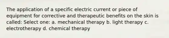 The application of a specific electric current or piece of equipment for corrective and therapeutic benefits on the skin is called: Select one: a. mechanical therapy b. light therapy c. electrotherapy d. chemical therapy