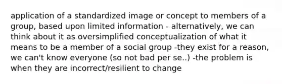 application of a standardized image or concept to members of a group, based upon limited information - alternatively, we can think about it as oversimplified conceptualization of what it means to be a member of a social group -they exist for a reason, we can't know everyone (so not bad per se..) -the problem is when they are incorrect/resilient to change