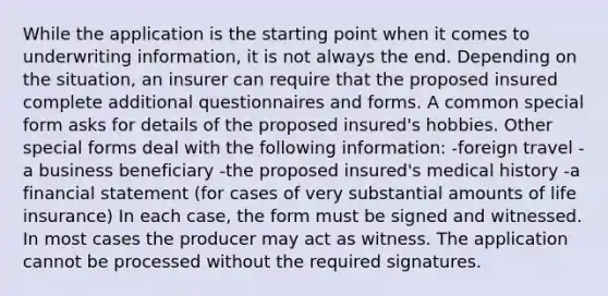 While the application is the starting point when it comes to underwriting information, it is not always the end. Depending on the situation, an insurer can require that the proposed insured complete additional questionnaires and forms. A common special form asks for details of the proposed insured's hobbies. Other special forms deal with the following information: -foreign travel -a business beneficiary -the proposed insured's medical history -a financial statement (for cases of very substantial amounts of life insurance) In each case, the form must be signed and witnessed. In most cases the producer may act as witness. The application cannot be processed without the required signatures.