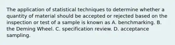 The application of statistical techniques to determine whether a quantity of material should be accepted or rejected based on the inspection or test of a sample is known as A. benchmarking. B. the Deming Wheel. C. specification review. D. acceptance sampling.