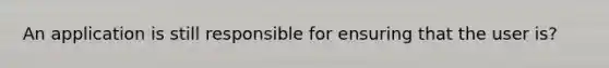 An application is still responsible for ensuring that the user is?