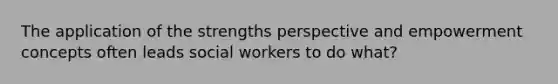 The application of the strengths perspective and empowerment concepts often leads social workers to do what?